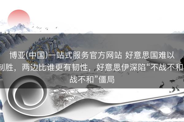 博亚(中国)一站式服务官方网站 好意思国难以一招制胜，两边比谁更有韧性，好意思伊深陷“不战不和”僵局