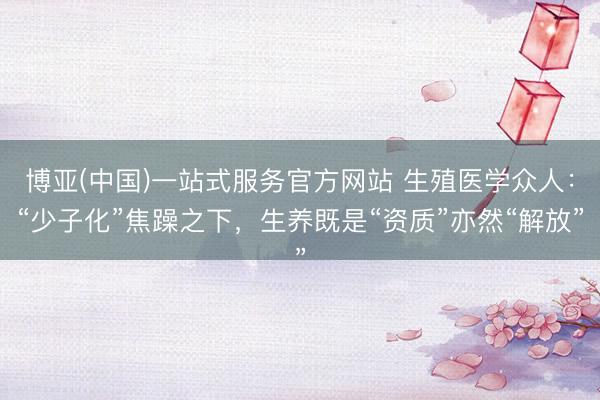 博亚(中国)一站式服务官方网站 生殖医学众人：“少子化”焦躁之下，生养既是“资质”亦然“解放”