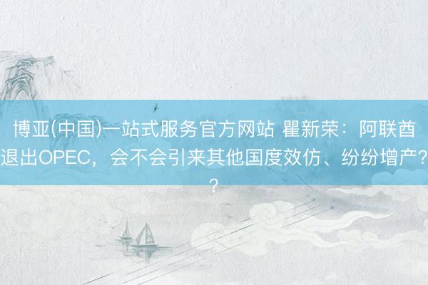 博亚(中国)一站式服务官方网站 瞿新荣：阿联酋退出OPEC，会不会引来其他国度效仿、纷纷增产？