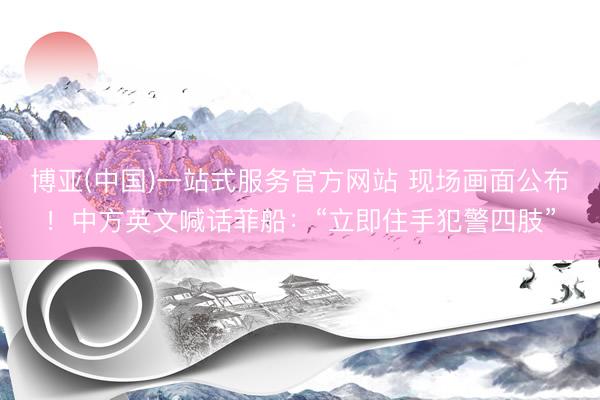 博亚(中国)一站式服务官方网站 现场画面公布！中方英文喊话菲船：“立即住手犯警四肢”