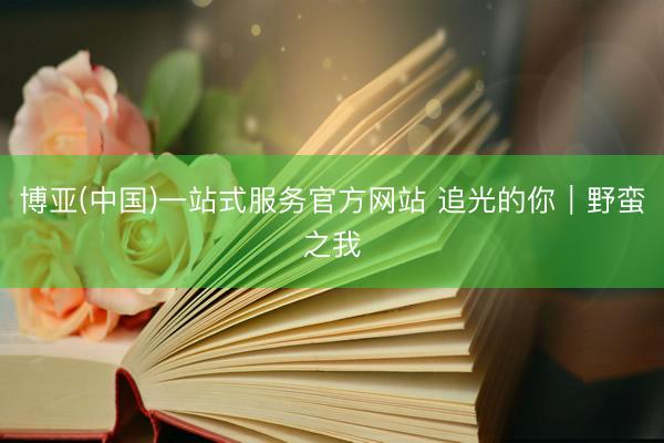 博亚(中国)一站式服务官方网站 追光的你|野蛮之我