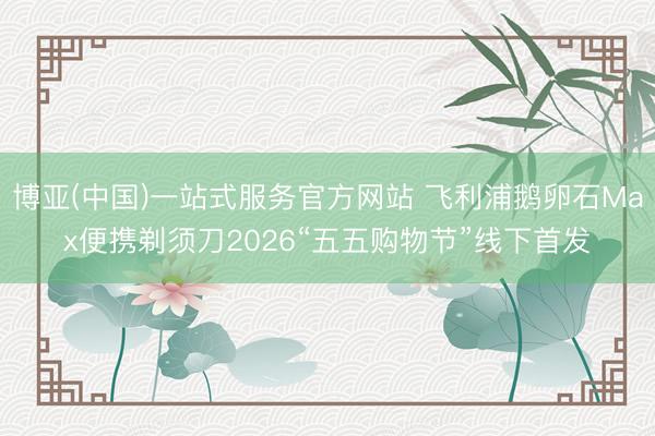 博亚(中国)一站式服务官方网站 飞利浦鹅卵石Max便携剃须刀2026“五五购物节”线下首发