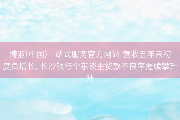 博亚(中国)一站式服务官方网站 营收五年来初度负增长， 长沙银行个东谈主贷款不良率握续攀升
