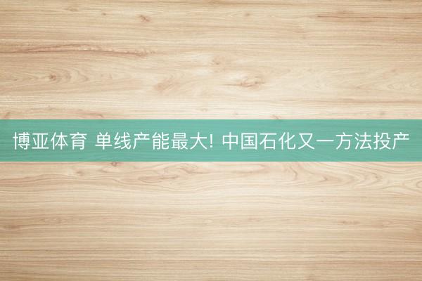 博亚体育 单线产能最大! 中国石化又一方法投产