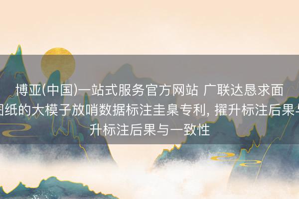 博亚(中国)一站式服务官方网站 广联达恳求面向算量图纸的大模子放哨数据标注圭臬专利， 擢升标注后果与一致性
