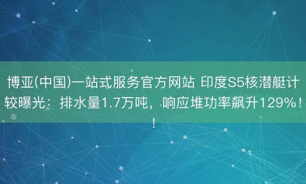 博亚(中国)一站式服务官方网站 印度S5核潜艇计较曝光：排水量1.7万吨，响应堆功率飙升129%！