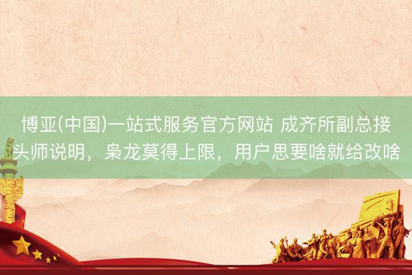 博亚(中国)一站式服务官方网站 成齐所副总接头师说明，枭龙莫得上限，用户思要啥就给改啥