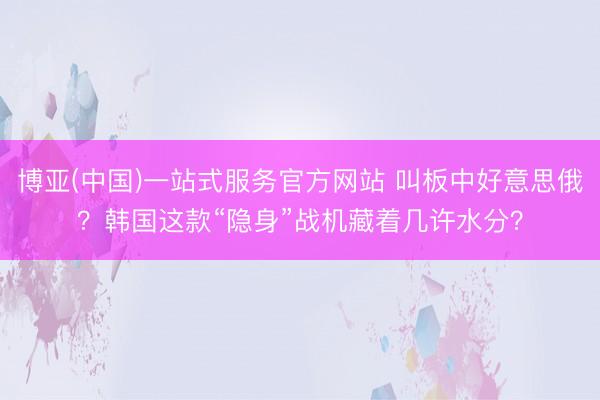 博亚(中国)一站式服务官方网站 叫板中好意思俄？韩国这款“隐身”战机藏着几许水分？