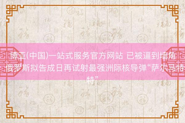 博亚(中国)一站式服务官方网站 已被逼到墙角，俄罗斯拟告成日再试射最强洲际核导弹“萨尔马特”