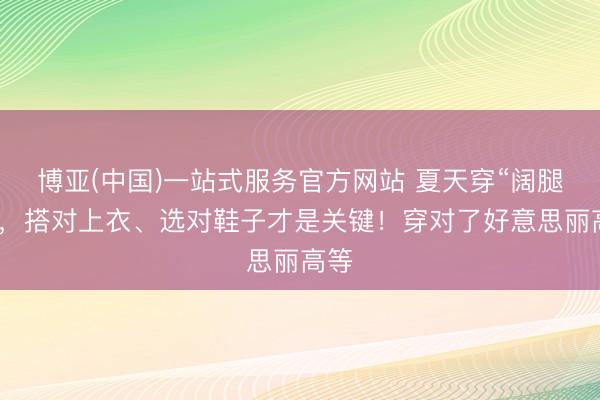 博亚(中国)一站式服务官方网站 夏天穿“阔腿裤”，搭对上衣、选对鞋子才是关键！穿对了好意思丽高等