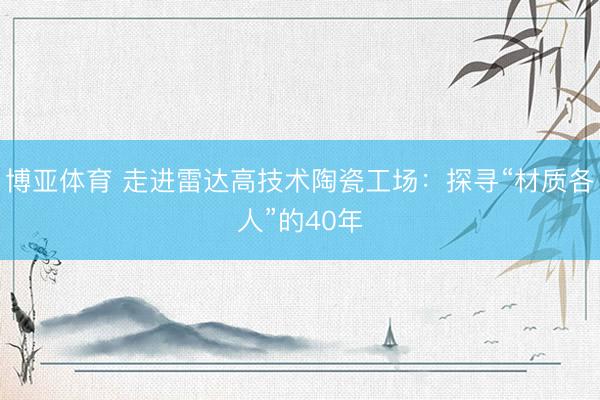 博亚体育 走进雷达高技术陶瓷工场：探寻“材质各人”的40年