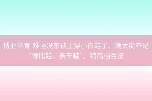 博亚体育 难怪没东谈主穿小白鞋了，满大街齐是“德比鞋、赛车鞋”，特高档百搭