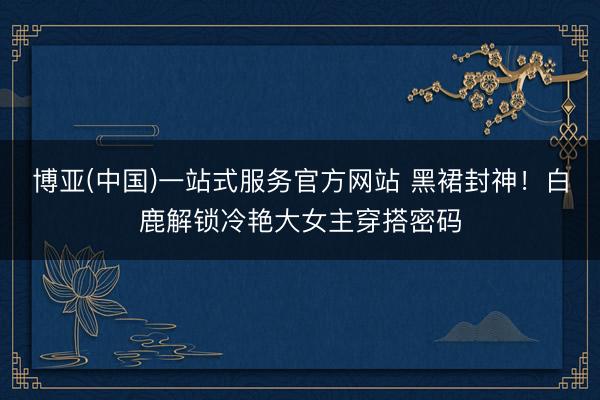 博亚(中国)一站式服务官方网站 黑裙封神！白鹿解锁冷艳大女主穿搭密码