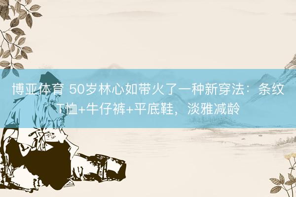 博亚体育 50岁林心如带火了一种新穿法：条纹T恤+牛仔裤+平底鞋，淡雅减龄