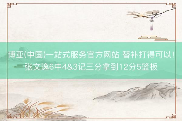 博亚(中国)一站式服务官方网站 替补打得可以！张文逸6中4&3记三分拿到12分5篮板