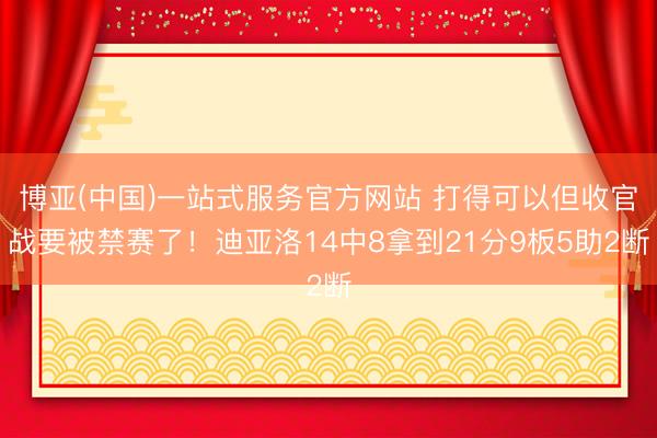博亚(中国)一站式服务官方网站 打得可以但收官战要被禁赛了！迪亚洛14中8拿到21分9板5助2断