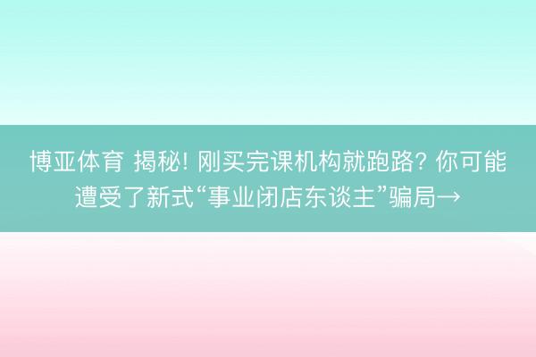 博亚体育 揭秘! 刚买完课机构就跑路? 你可能遭受了新式“事业闭店东谈主”骗局→