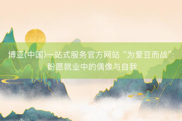 博亚(中国)一站式服务官方网站 “为爱豆而战”: 盼愿就业中的偶像与自我