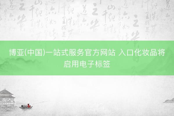 博亚(中国)一站式服务官方网站 入口化妆品将启用电子标签