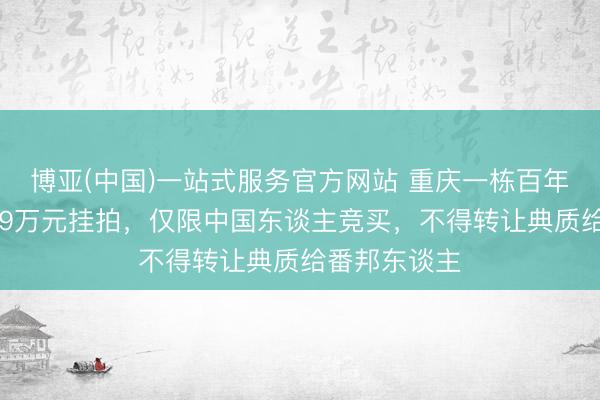 博亚(中国)一站式服务官方网站 重庆一栋百年古建筑以399万元挂拍，仅限中国东谈主竞买，不得转让典质给番邦东谈主