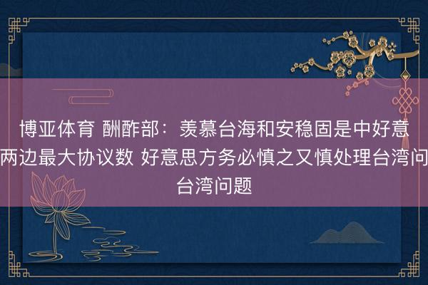 博亚体育 酬酢部：羡慕台海和安稳固是中好意思两边最大协议数 好意思方务必慎之又慎处理台湾问题