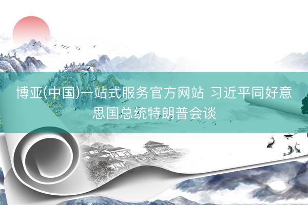 博亚(中国)一站式服务官方网站 习近平同好意思国总统特朗普会谈