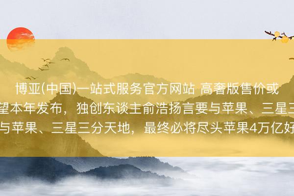 博亚(中国)一站式服务官方网站 高奢版售价或超10万元！追觅手机瞻望本年发布，独创东谈主俞浩扬言要与苹果、三星三分天地，最终必将尽头苹果4万亿好意思元市值