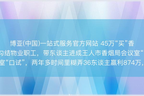 博亚(中国)一站式服务官方网站 45万“买”香烟局编制？糊弄东谈主员勾结物业职工，带东谈主进成王人市香烟局会议室“口试”，两年多时间里糊弄36东谈主赢利874万，主犯获刑13年6个月