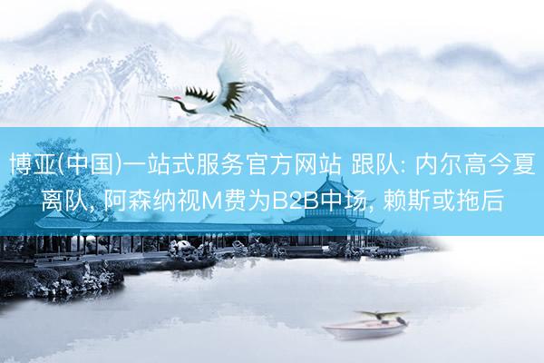 博亚(中国)一站式服务官方网站 跟队: 内尔高今夏离队， 阿森纳视M费为B2B中场， 赖斯或拖后