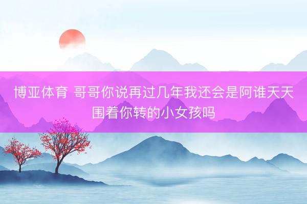 博亚体育 哥哥你说再过几年我还会是阿谁天天围着你转的小女孩吗