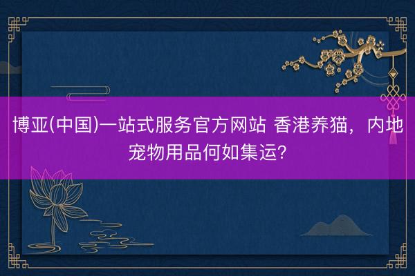博亚(中国)一站式服务官方网站 香港养猫，内地宠物用品何如集运？
