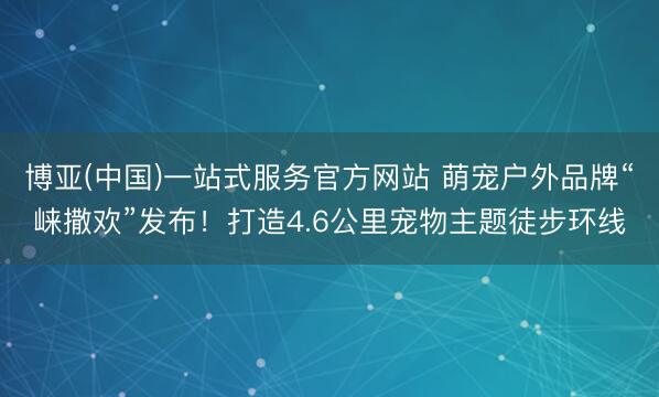 博亚(中国)一站式服务官方网站 萌宠户外品牌“崃撒欢”发布！打造4.6公里宠物主题徒步环线