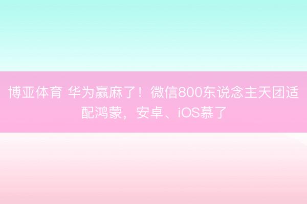 博亚体育 华为赢麻了！微信800东说念主天团适配鸿蒙，安卓、iOS慕了