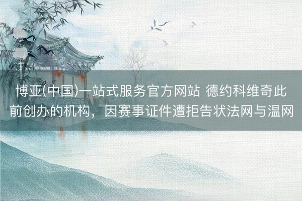 博亚(中国)一站式服务官方网站 德约科维奇此前创办的机构，因赛事证件遭拒告状法网与温网