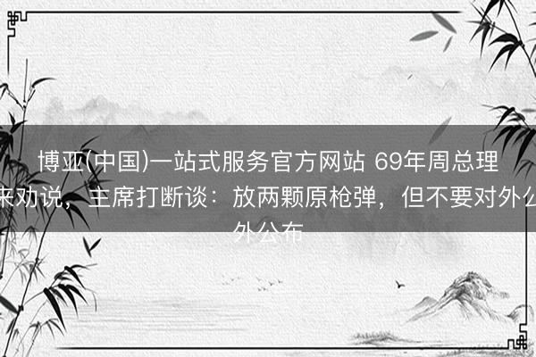 博亚(中国)一站式服务官方网站 69年周总理前来劝说，主席打断谈：放两颗原枪弹，但不要对外公布
