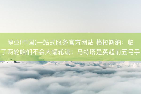 博亚(中国)一站式服务官方网站 格拉斯纳：临了两轮咱们不会大幅轮流；马特塔是英超前五弓手
