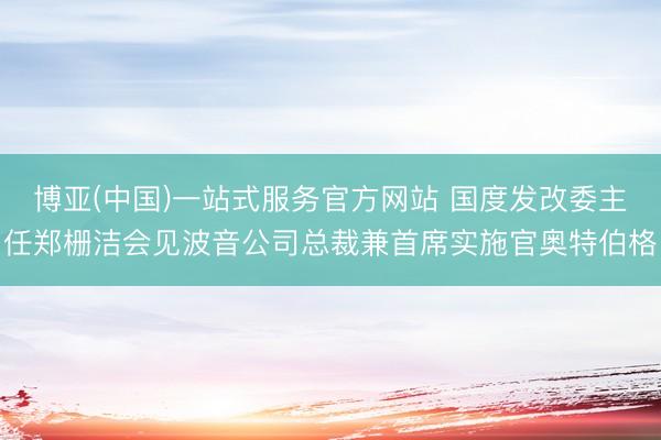 博亚(中国)一站式服务官方网站 国度发改委主任郑栅洁会见波音公司总裁兼首席实施官奥特伯格
