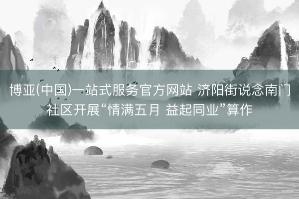 博亚(中国)一站式服务官方网站 济阳街说念南门社区开展“情满五月 益起同业”算作