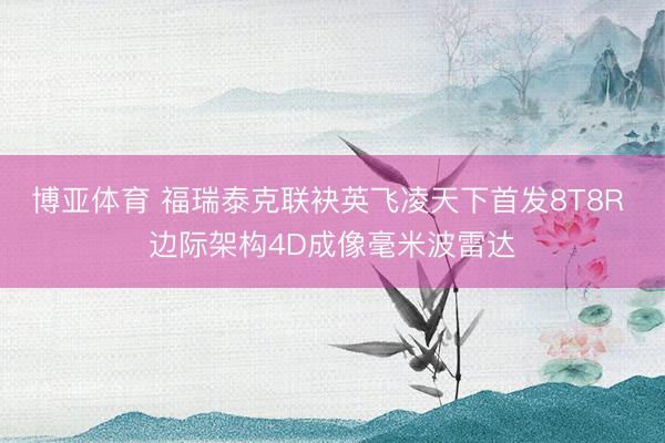 博亚体育 福瑞泰克联袂英飞凌天下首发8T8R 边际架构4D成像毫米波雷达