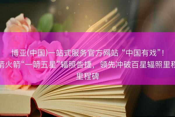 博亚(中国)一站式服务官方网站 “中国有戏”!力箭火箭“一箭五星”辐照告捷,领先冲破百星辐照里程碑