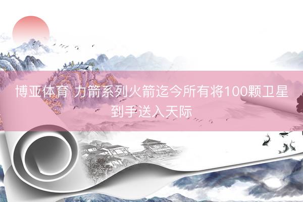 博亚体育 力箭系列火箭迄今所有将100颗卫星到手送入天际