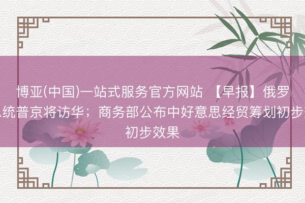 博亚(中国)一站式服务官方网站 【早报】俄罗斯总统普京将访华；商务部公布中好意思经贸筹划初步效果