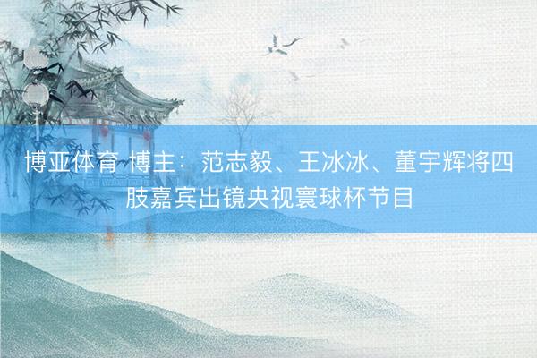 博亚体育 博主：范志毅、王冰冰、董宇辉将四肢嘉宾出镜央视寰球杯节目