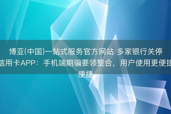 博亚(中国)一站式服务官方网站 多家银行关停信用卡APP：手机端期骗要领整合，用户使用更便捷