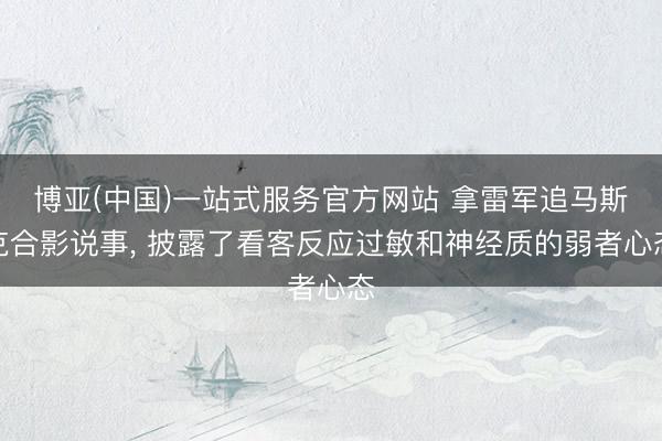 博亚(中国)一站式服务官方网站 拿雷军追马斯克合影说事， 披露了看客反应过敏和神经质的弱者心态