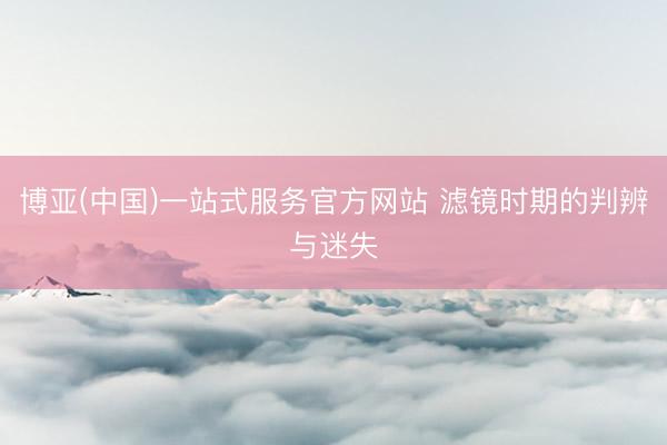 博亚(中国)一站式服务官方网站 滤镜时期的判辨与迷失