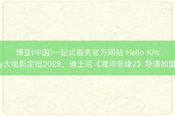 博亚(中国)一站式服务官方网站 Hello Kitty大电影定档2028，迪士尼《海洋奇缘2》导演加盟