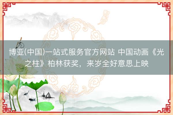 博亚(中国)一站式服务官方网站 中国动画《光之柱》柏林获奖，来岁全好意思上映