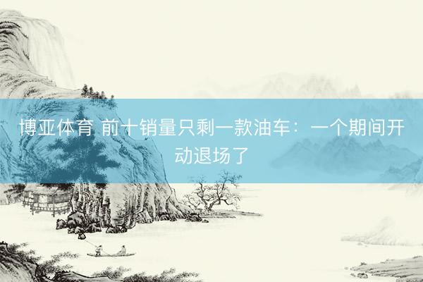 博亚体育 前十销量只剩一款油车：一个期间开动退场了