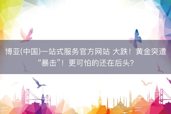 博亚(中国)一站式服务官方网站 大跌!黄金突遭“暴击”!更可怕的还在后头?